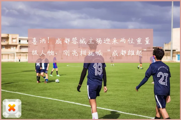 喜讯！成都蓉城主场迎来两位重量级人物，刚亮相就喊“成都雄起”