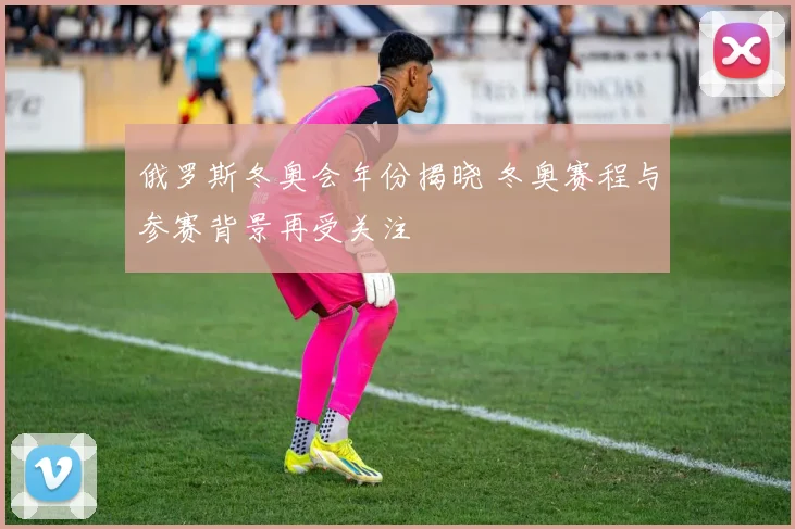 俄罗斯冬奥会年份揭晓 冬奥赛程与参赛背景再受关注