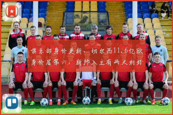俱乐部身价更新，切尔西11.6亿欧身价居第六，新帅入主有两大利好