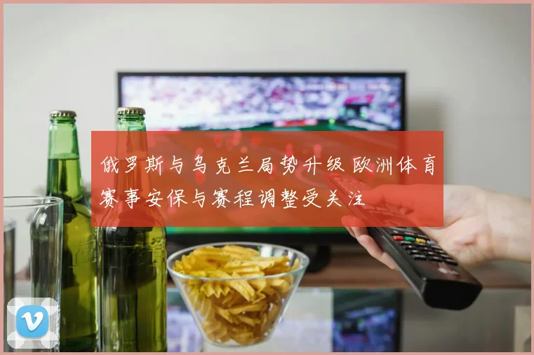 俄罗斯与乌克兰局势升级 欧洲体育赛事安保与赛程调整受关注