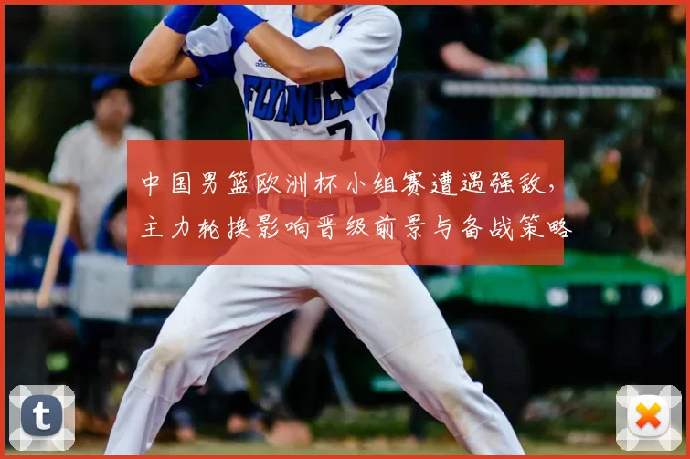 中国男篮欧洲杯小组赛遭遇强敌,主力轮换影响晋级前景与备战策略