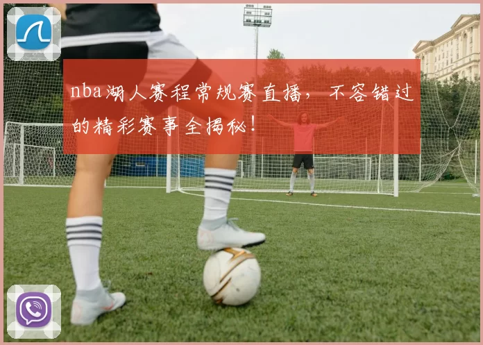 nba湖人赛程常规赛直播，不容错过的精彩赛事全揭秘！