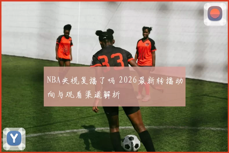 NBA央视复播了吗 2026最新转播动向与观看渠道解析