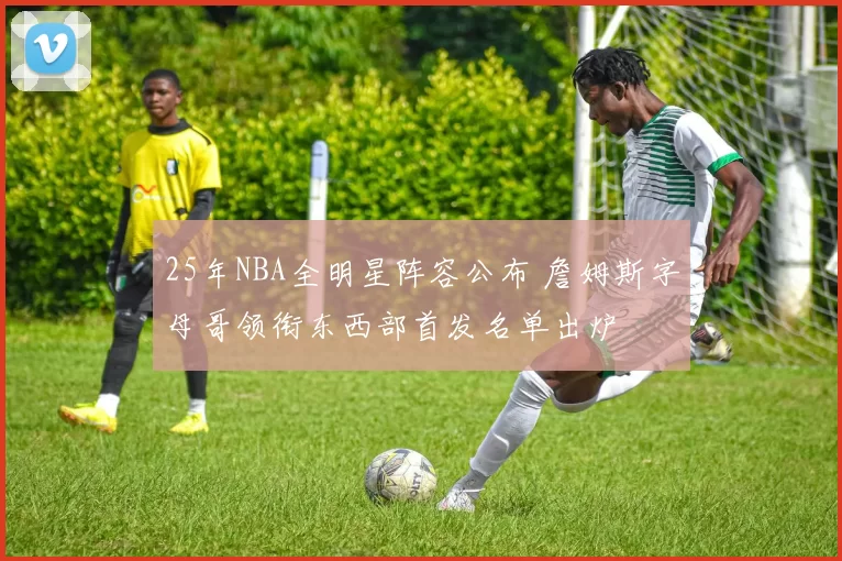 25年NBA全明星阵容公布 詹姆斯字母哥领衔东西部首发名单出炉