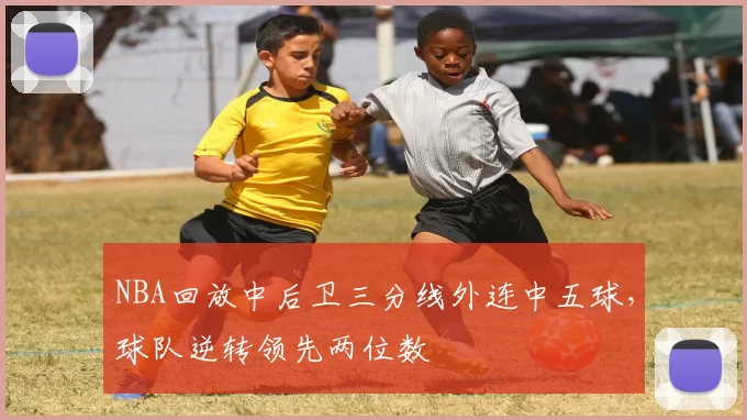 NBA回放中后卫三分线外连中五球，球队逆转领先两位数