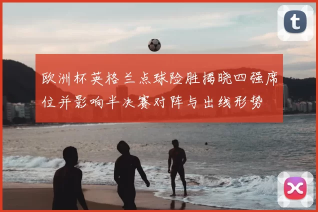 欧洲杯英格兰点球险胜揭晓四强席位并影响半决赛对阵与出线形势