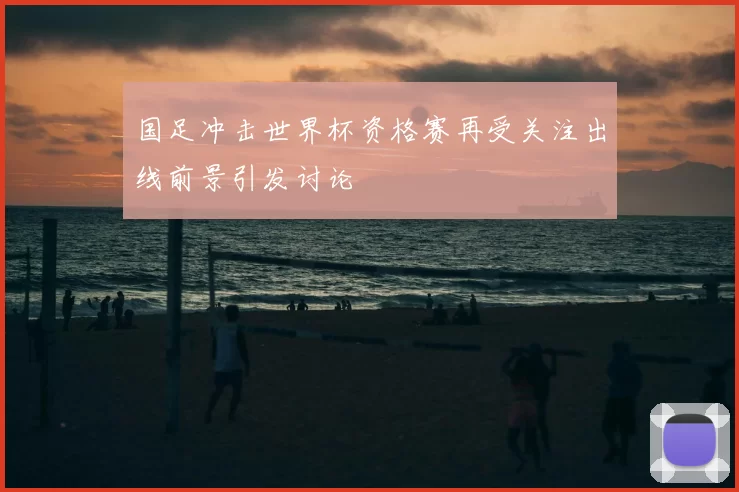 国足冲击世界杯资格赛再受关注出线前景引发讨论