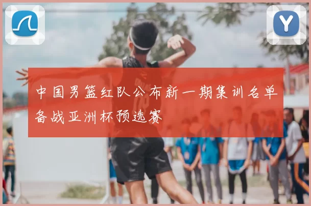 中国男篮红队公布新一期集训名单备战亚洲杯预选赛
