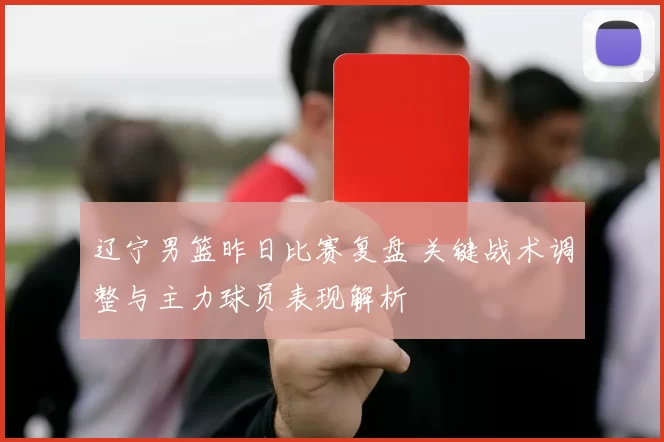 辽宁男篮昨日比赛复盘 关键战术调整与主力球员表现解析