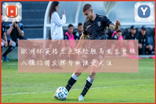 欧洲杯英格兰点球险胜乌克兰晋级八强门将发挥与轮换受关注