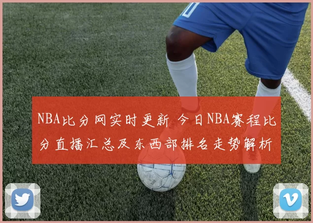 NBA比分网实时更新 今日NBA赛程比分直播汇总及东西部排名走势解析