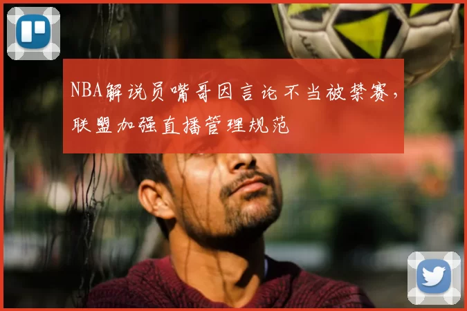 NBA解说员嘴哥因言论不当被禁赛,联盟加强直播管理规范