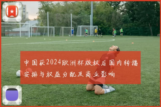 中国获2024欧洲杯版权后国内转播安排与权益分配及商业影响