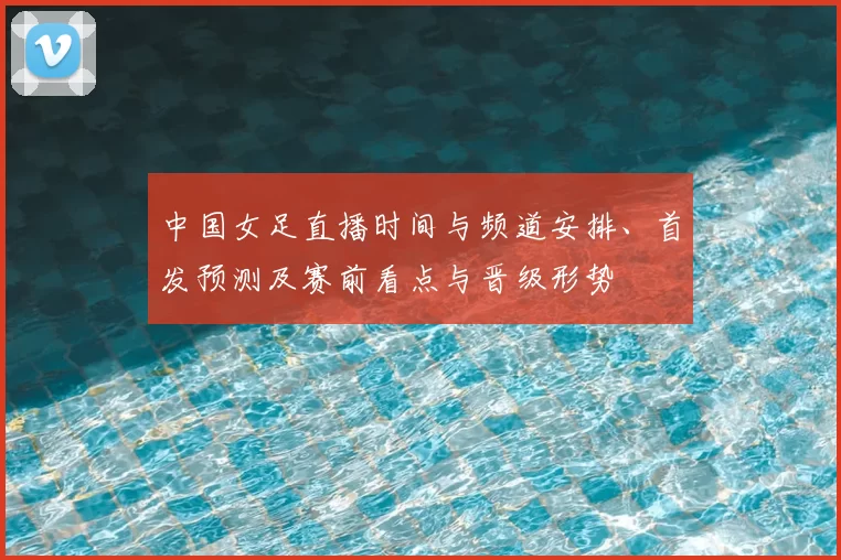 中国女足直播时间与频道安排、首发预测及赛前看点与晋级形势