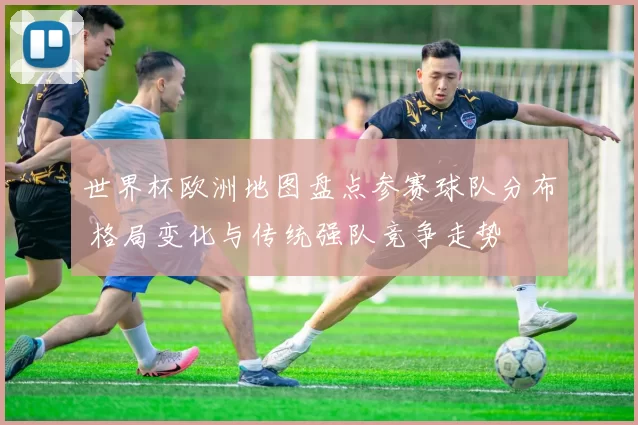 世界杯欧洲地图盘点参赛球队分布 格局变化与传统强队竞争走势