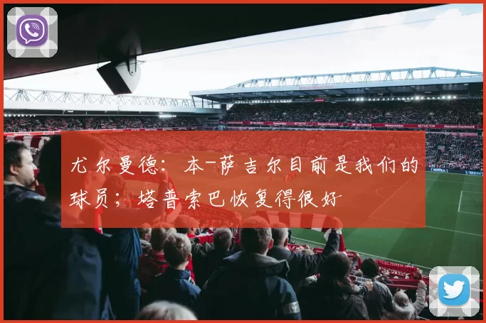 尤尔曼德:本-萨吉尔目前是我们的球员;塔普索巴恢复得很好