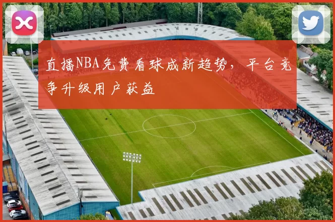 直播NBA免费看球成新趋势,平台竞争升级用户获益