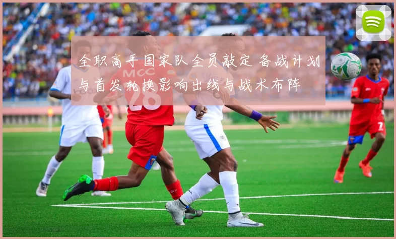 全职高手国家队全员敲定 备战计划与首发轮换影响出线与战术布阵