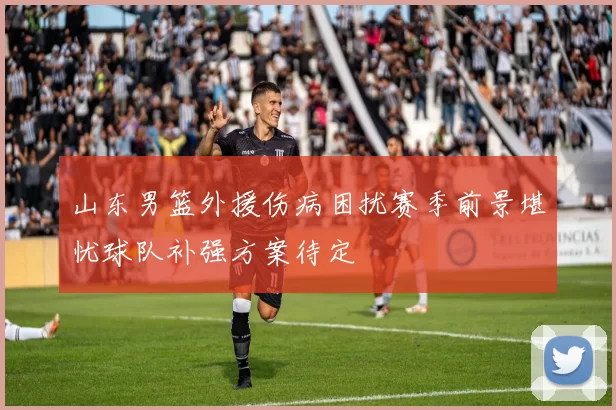 山东男篮外援伤病困扰赛季前景堪忧球队补强方案待定