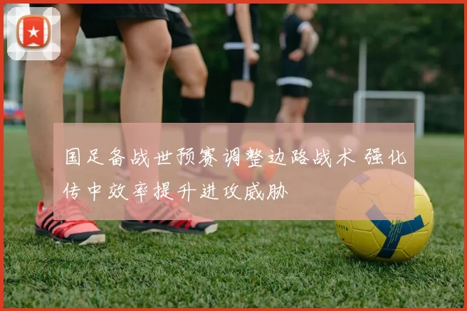 国足备战世预赛调整边路战术 强化传中效率提升进攻威胁