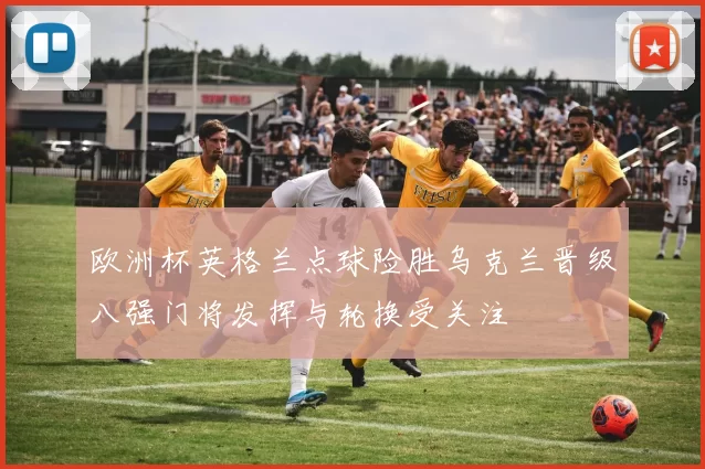 欧洲杯英格兰点球险胜乌克兰晋级八强门将发挥与轮换受关注