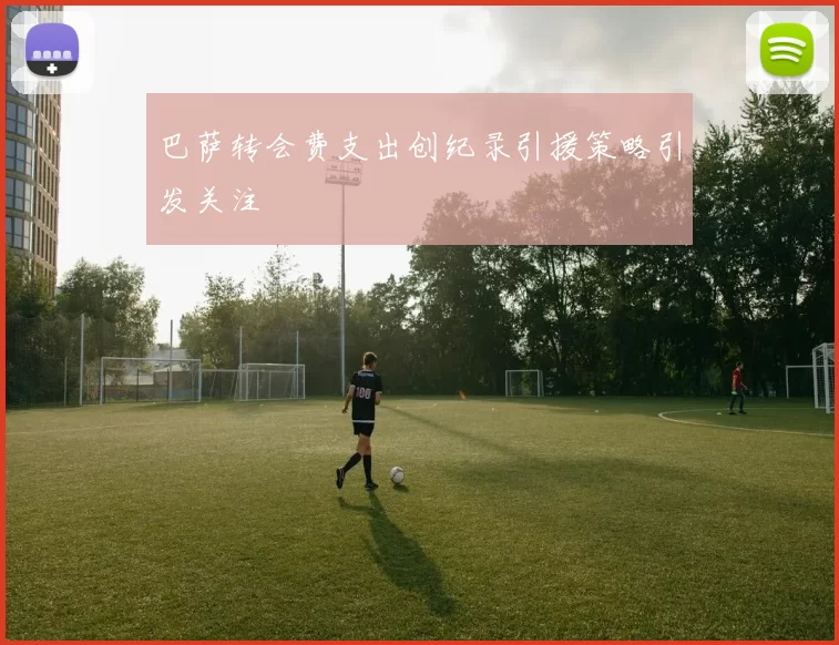 巴萨转会费支出创纪录引援策略引发关注