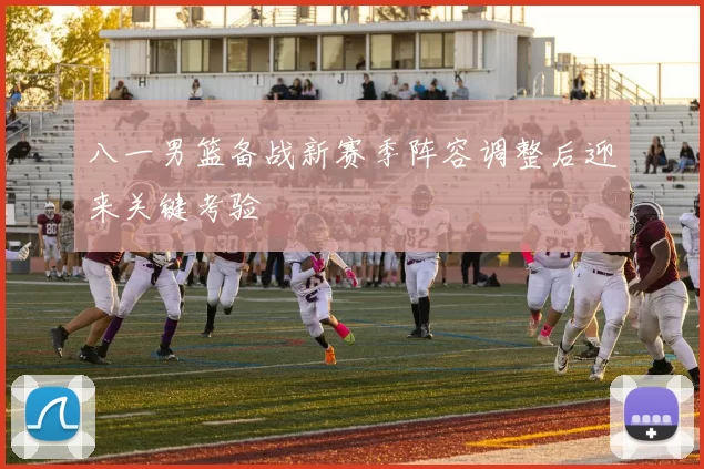 八一男篮备战新赛季阵容调整后迎来关键考验