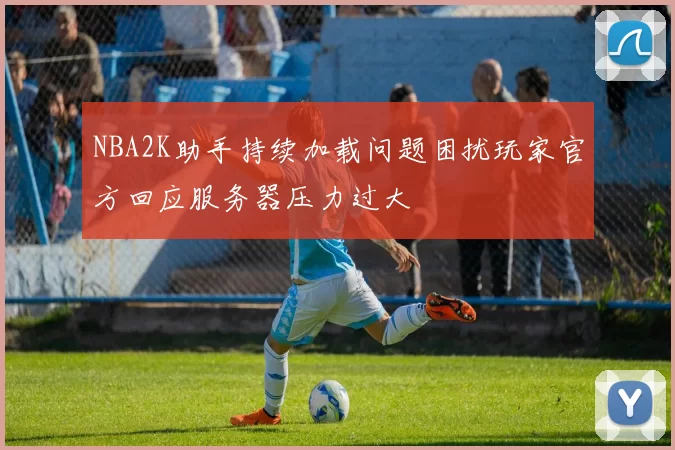 NBA2K助手持续加载问题困扰玩家官方回应服务器压力过大