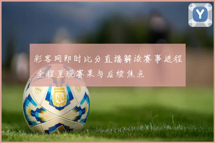 彩客网即时比分直播解读赛事进程 全程呈现赛果与后续焦点