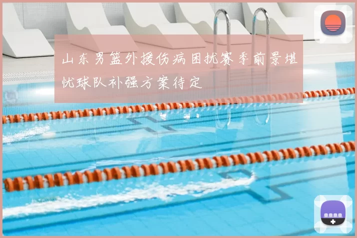 山东男篮外援伤病困扰赛季前景堪忧球队补强方案待定