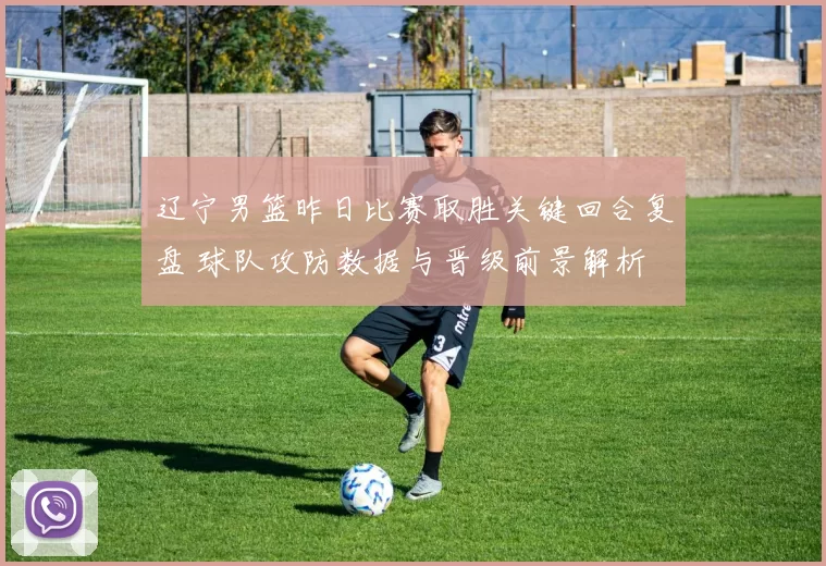 辽宁男篮昨日比赛取胜关键回合复盘 球队攻防数据与晋级前景解析