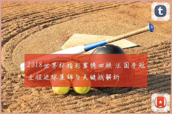 2018世界杯精彩剪辑回顾 法国夺冠全程进球集锦与关键战解析