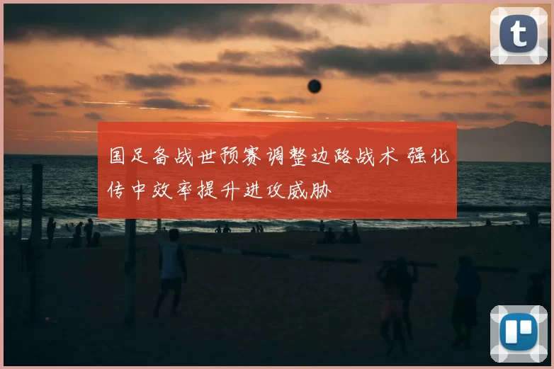 国足备战世预赛调整边路战术 强化传中效率提升进攻威胁