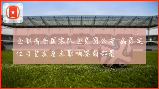 全职高手国家队全员图公布 成员定位与首发看点影响赛前部署