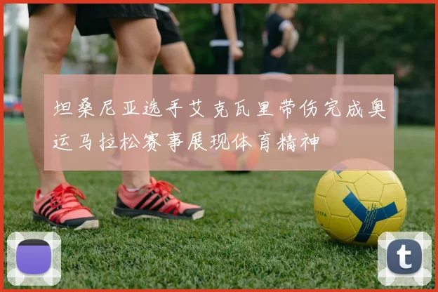 坦桑尼亚选手艾克瓦里带伤完成奥运马拉松赛事展现体育精神