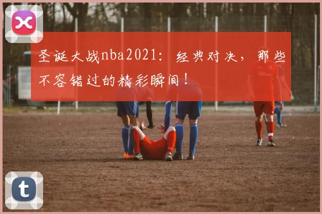 圣诞大战nba2021：经典对决，那些不容错过的精彩瞬间！