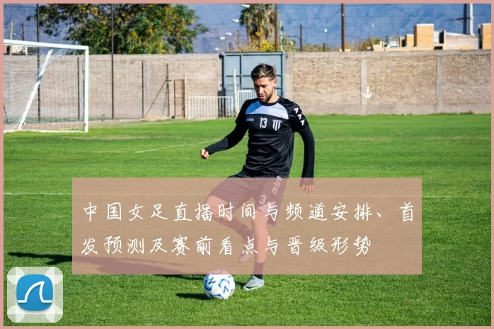 中国女足直播时间与频道安排、首发预测及赛前看点与晋级形势