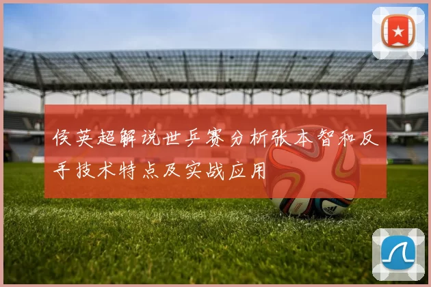 侯英超解说世乒赛分析张本智和反手技术特点及实战应用