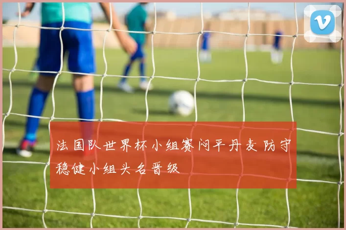 法国队世界杯小组赛闷平丹麦 防守稳健小组头名晋级