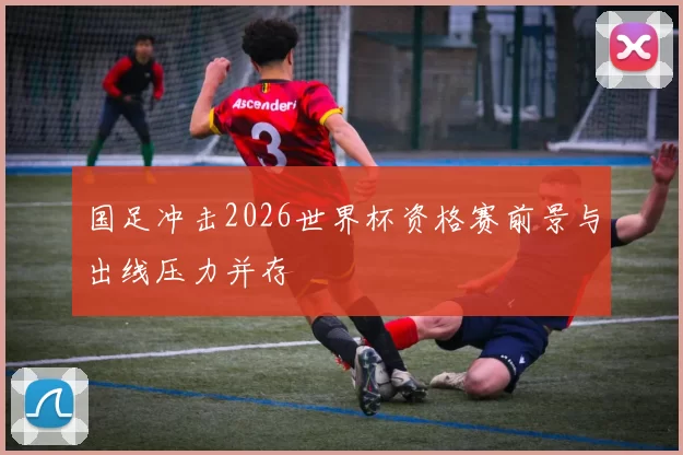 国足冲击2026世界杯资格赛前景与出线压力并存