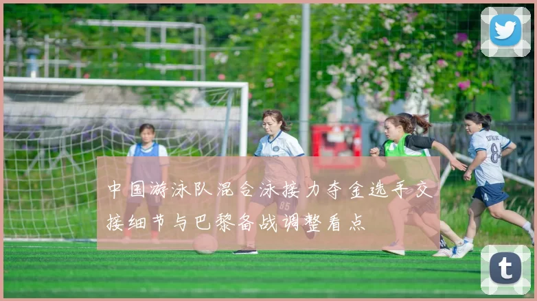 中国游泳队混合泳接力夺金选手交接细节与巴黎备战调整看点