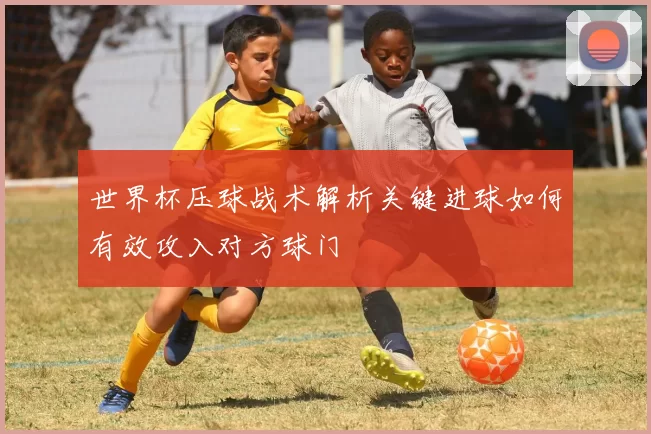 世界杯压球战术解析关键进球如何有效攻入对方球门