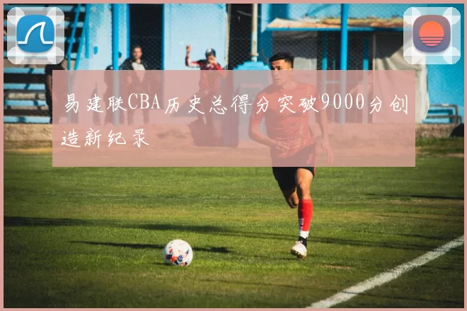 易建联CBA历史总得分突破9000分创造新纪录