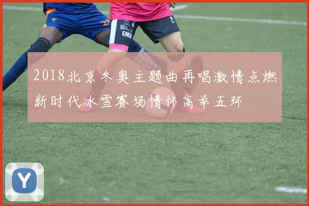 2018北京冬奥主题曲再唱激情点燃新时代冰雪赛场情怀高举五环