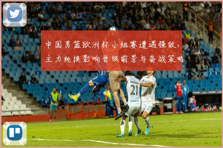 中国男篮欧洲杯小组赛遭遇强敌,主力轮换影响晋级前景与备战策略