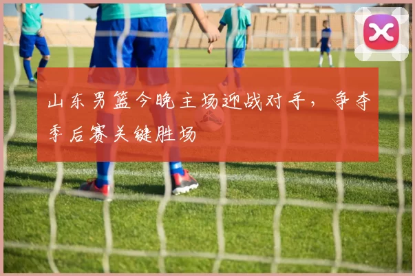 山东男篮今晚主场迎战对手,争夺季后赛关键胜场