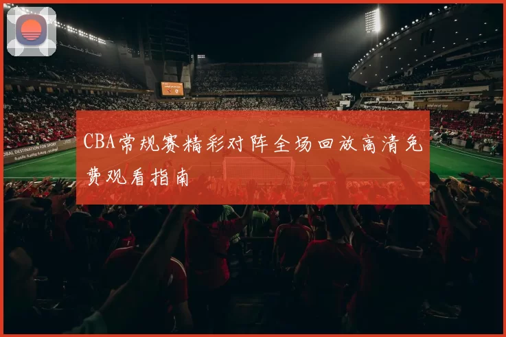 CBA常规赛精彩对阵全场回放高清免费观看指南