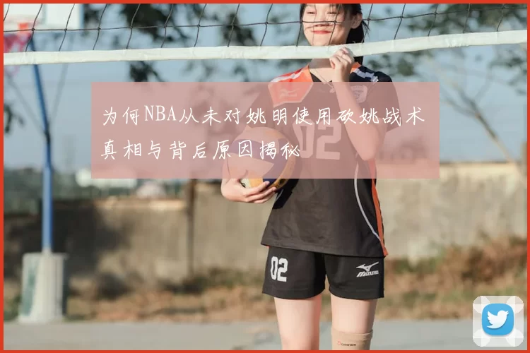 为何NBA从未对姚明使用砍姚战术 真相与背后原因揭秘