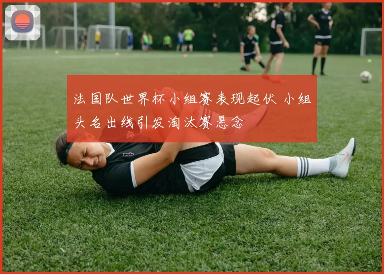 法国队世界杯小组赛表现起伏 小组头名出线引发淘汰赛悬念