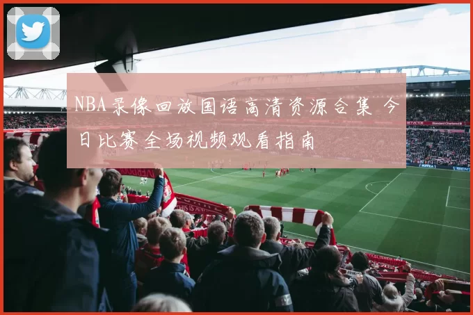NBA录像回放国语高清资源合集 今日比赛全场视频观看指南